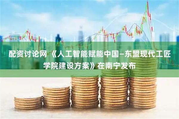 配资讨论网 《人工智能赋能中国—东盟现代工匠学院建设方案》在南宁发布