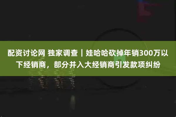 配资讨论网 独家调查｜娃哈哈砍掉年销300万以下经销商，部分并入大经销商引发款项纠纷