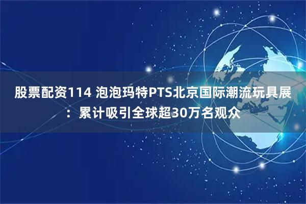 股票配资114 泡泡玛特PTS北京国际潮流玩具展：累计吸引全球超30万名观众
