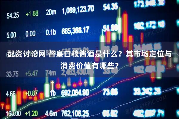 配资讨论网 督皇口粮酱酒是什么？其市场定位与消费价值有哪些？