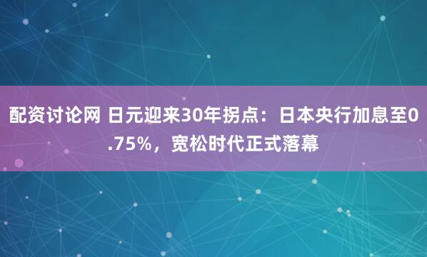 配资讨论网 日元迎来30年拐点：日本央行加息至0.75%，宽松时代正式落幕