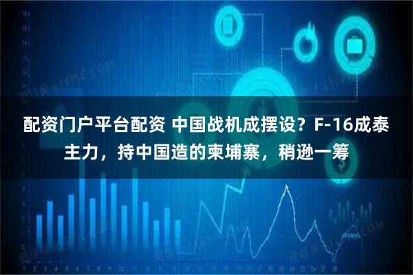 配资门户平台配资 中国战机成摆设？F-16成泰主力，持中国造的柬埔寨，稍逊一筹