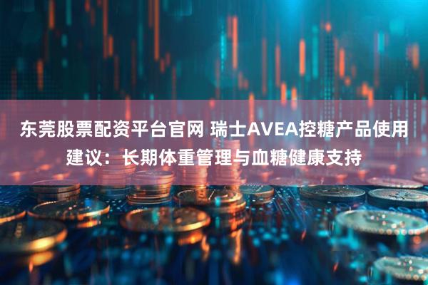 东莞股票配资平台官网 瑞士AVEA控糖产品使用建议：长期体重管理与血糖健康支持