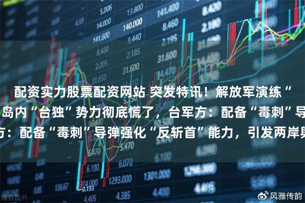 配资实力股票配资网站 突发特讯！解放军演练“斩首行动”画面公开，岛内“台独”势力彻底慌了，台军方：配备“毒刺”导弹强化“反斩首”能力，引发两岸舆论哗然