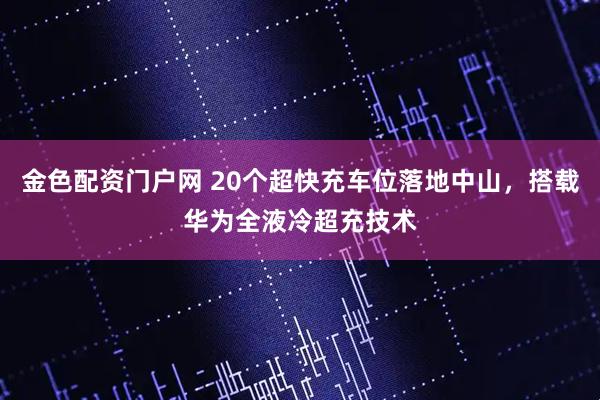 金色配资门户网 20个超快充车位落地中山，搭载华为全液冷超充技术