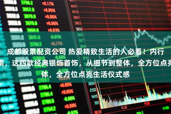 成都股票配资公司 热爱精致生活的人必看!内行分享避坑指南,这四款经典银饰首饰,从细节到整体,全方位点亮生活仪式感