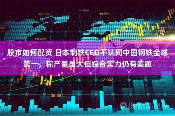 股市如何配资 日本制铁CEO不认同中国钢铁全球第一，称产量虽大但综合实力仍有差距