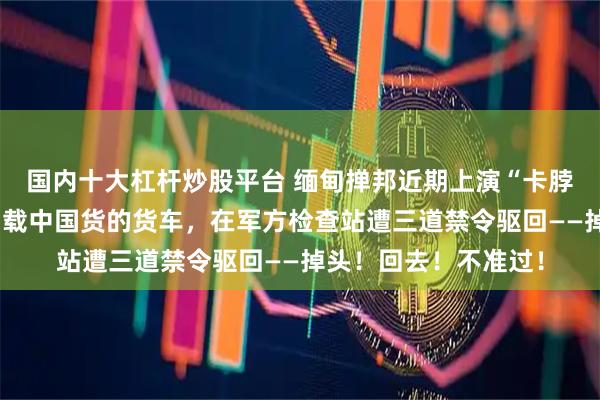 国内十大杠杆炒股平台 缅甸掸邦近期上演“卡脖子”戏码：北往南、载中国货的货车，在军方检查站遭三道禁令驱回——掉头！回去！不准过！