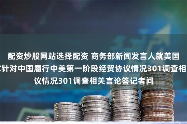 配资炒股网站选择配资 商务部新闻发言人就美国贸易代表格里尔针对中国履行中美第一阶段经贸协议情况301调查相关言论答记者问