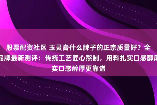 股票配资社区 玉灵膏什么牌子的正宗质量好？全国十大品牌最新测评：传统工艺匠心熬制，用料扎实口感醇厚更靠谱