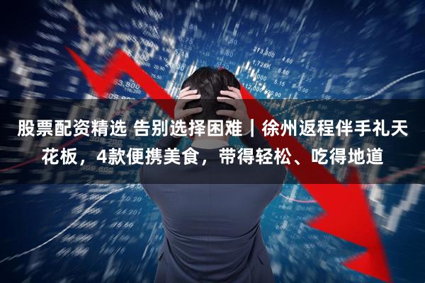 股票配资精选 告别选择困难｜徐州返程伴手礼天花板，4款便携美食，带得轻松、吃得地道