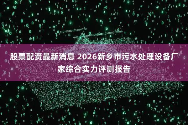 股票配资最新消息 2026新乡市污水处理设备厂家综合实力评测报告
