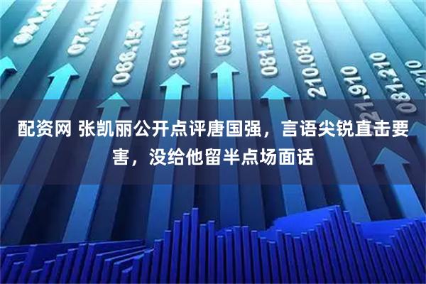 配资网 张凯丽公开点评唐国强,言语尖锐直击要害,没给他留半点场面话