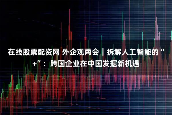 在线股票配资网 外企观两会|拆解人工智能的“+”:跨国企业在中国发掘新机遇