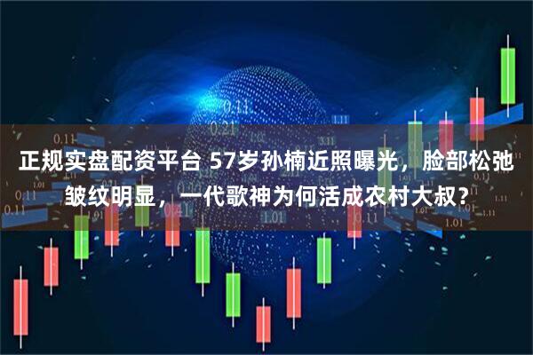 正规实盘配资平台 57岁孙楠近照曝光,脸部松弛皱纹明显,一代歌神为何活成农村大叔?