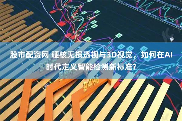 股市配资网 硬核无损透视与3D视觉，如何在AI时代定义智能检测新标准?