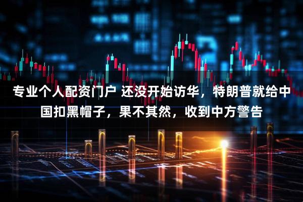 专业个人配资门户 还没开始访华，特朗普就给中国扣黑帽子，果不其然，收到中方警告