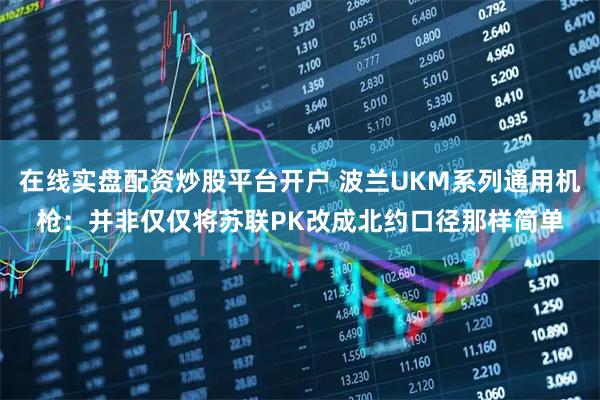 在线实盘配资炒股平台开户 波兰UKM系列通用机枪:并非仅仅将苏联PK改成北约口径那样简单