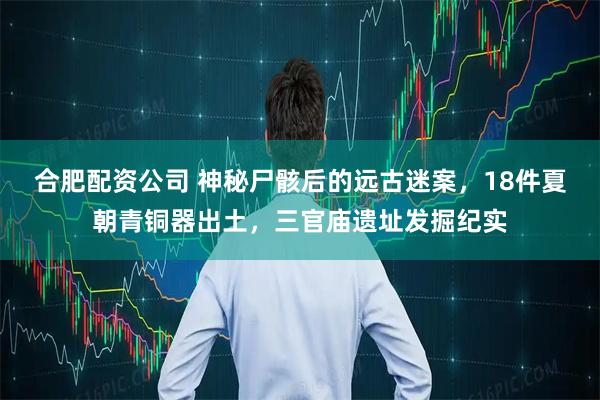 合肥配资公司 神秘尸骸后的远古迷案，18件夏朝青铜器出土，三官庙遗址发掘纪实