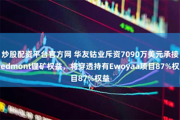 炒股配资平台官方网 华友钴业斥资7090万美元承接Piedmont锂矿权益，将穿透持有Ewoyaa项目87%权益