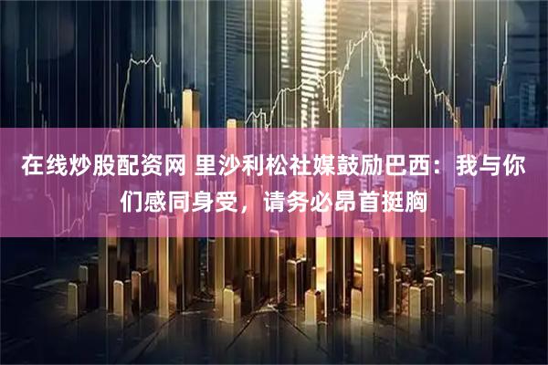 在线炒股配资网 里沙利松社媒鼓励巴西:我与你们感同身受,请务必昂首挺胸