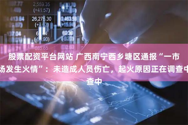 股票配资平台网站 广西南宁西乡塘区通报“一市场发生火情”：未造成人员伤亡，起火原因正在调查中