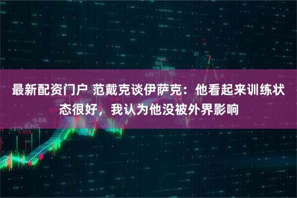 最新配资门户 范戴克谈伊萨克：他看起来训练状态很好，我认为他没被外界影响