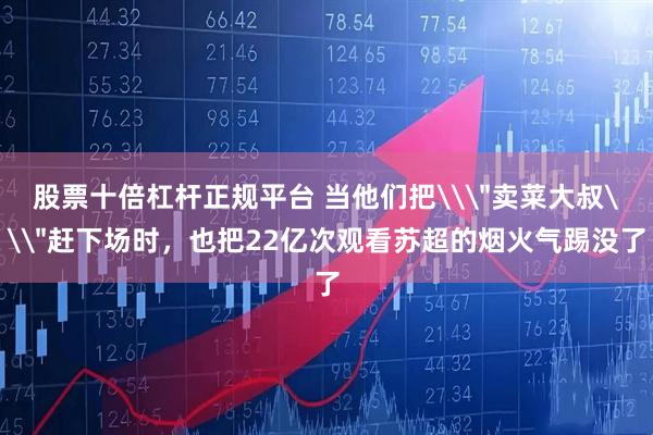 股票十倍杠杆正规平台 当他们把\＂卖菜大叔\＂赶下场时，也把22亿次观看苏超的烟火气踢没了