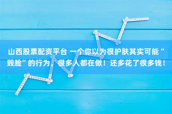 山西股票配资平台 一个你以为很护肤其实可能“毁脸”的行为，很多人都在做！还多花了很多钱！